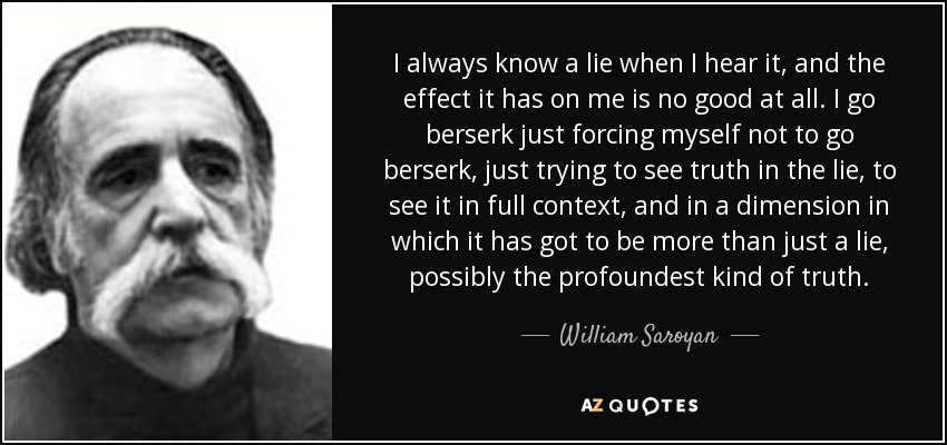 I always know a lie when I hear it, and the effect it has on me is no good at all. I go berserk just forcing myself not to go berserk, just trying to see truth in the lie, to see it in full context, and in a dimension in which it has got to be more than just a lie, possibly the profoundest kind of truth. - William Saroyan