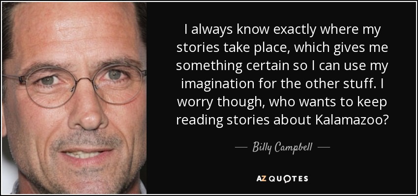 I always know exactly where my stories take place, which gives me something certain so I can use my imagination for the other stuff. I worry though, who wants to keep reading stories about Kalamazoo? - Billy Campbell