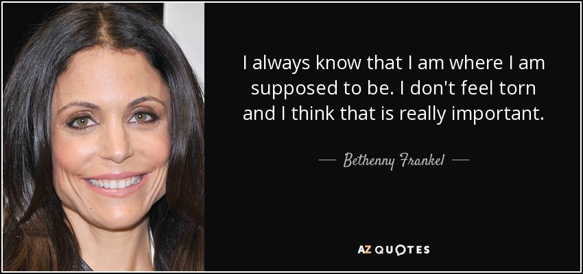 I always know that I am where I am supposed to be. I don't feel torn and I think that is really important. - Bethenny Frankel