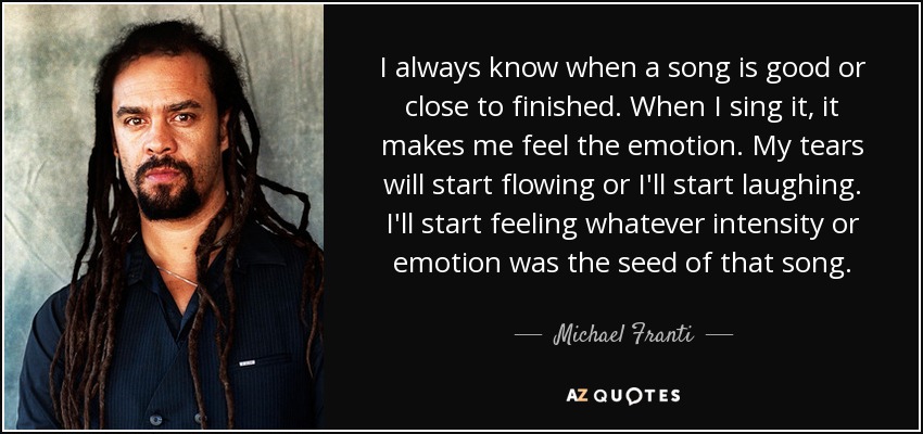 I always know when a song is good or close to finished. When I sing it, it makes me feel the emotion. My tears will start flowing or I'll start laughing. I'll start feeling whatever intensity or emotion was the seed of that song. - Michael Franti
