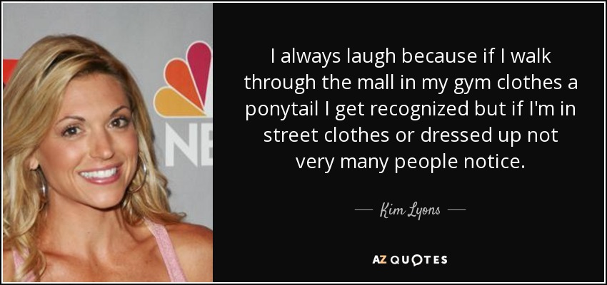 I always laugh because if I walk through the mall in my gym clothes a ponytail I get recognized but if I'm in street clothes or dressed up not very many people notice. - Kim Lyons