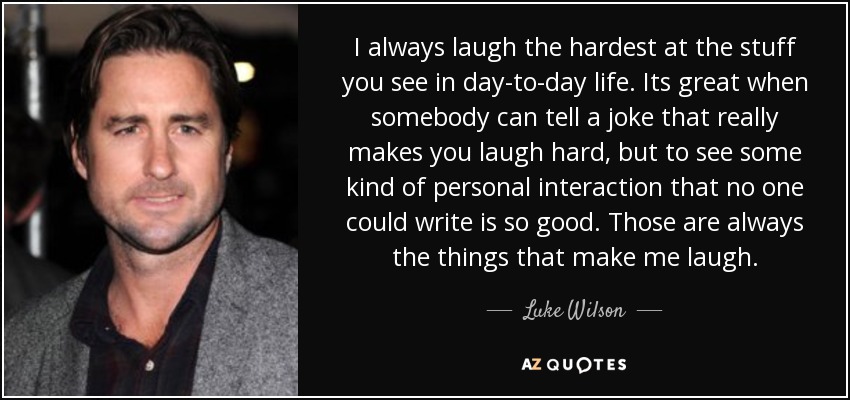 I always laugh the hardest at the stuff you see in day-to-day life. Its great when somebody can tell a joke that really makes you laugh hard, but to see some kind of personal interaction that no one could write is so good. Those are always the things that make me laugh. - Luke Wilson
