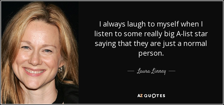 I always laugh to myself when I listen to some really big A-list star saying that they are just a normal person. - Laura Linney
