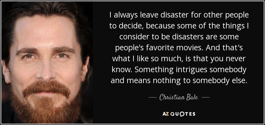 I always leave disaster for other people to decide, because some of the things I consider to be disasters are some people's favorite movies. And that's what I like so much, is that you never know. Something intrigues somebody and means nothing to somebody else. - Christian Bale
