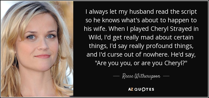 I always let my husband read the script so he knows what's about to happen to his wife. When I played Cheryl Strayed in Wild, I'd get really mad about certain things, I'd say really profound things, and I'd curse out of nowhere. He'd say, 