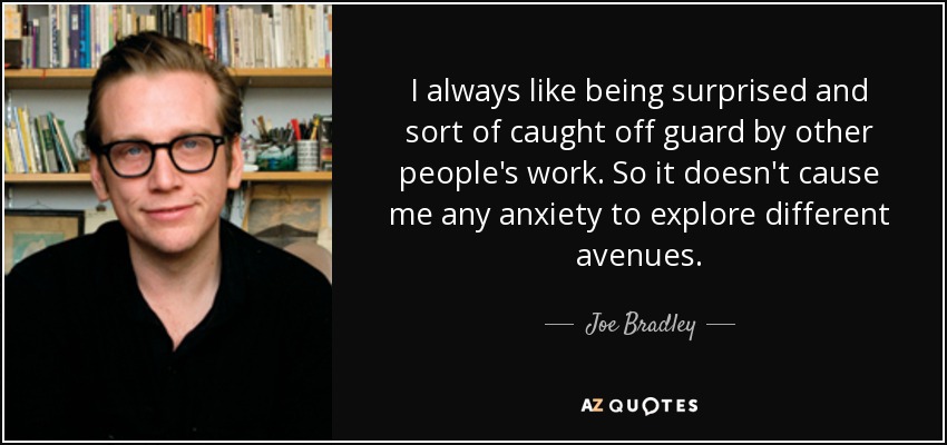 I always like being surprised and sort of caught off guard by other people's work. So it doesn't cause me any anxiety to explore different avenues. - Joe Bradley