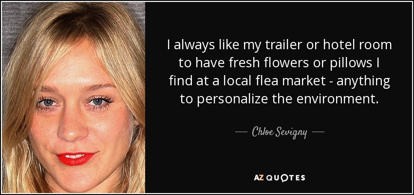 I always like my trailer or hotel room to have fresh flowers or pillows I find at a local flea market - anything to personalize the environment. - Chloe Sevigny