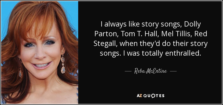 I always like story songs, Dolly Parton, Tom T. Hall, Mel Tillis, Red Stegall, when they'd do their story songs. I was totally enthralled. - Reba McEntire