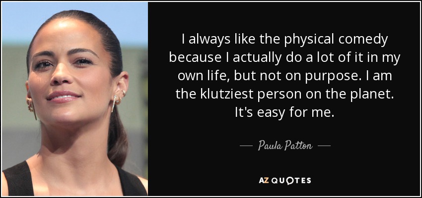 I always like the physical comedy because I actually do a lot of it in my own life, but not on purpose. I am the klutziest person on the planet. It's easy for me. - Paula Patton