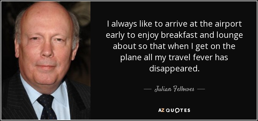 I always like to arrive at the airport early to enjoy breakfast and lounge about so that when I get on the plane all my travel fever has disappeared. - Julian Fellowes