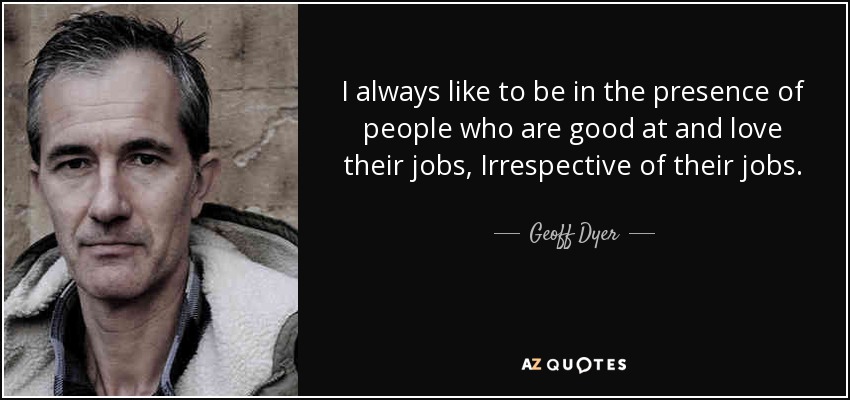 I always like to be in the presence of people who are good at and love their jobs, Irrespective of their jobs. - Geoff Dyer