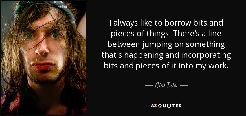 I always like to borrow bits and pieces of things. There's a line between jumping on something that's happening and incorporating bits and pieces of it into my work. - Girl Talk