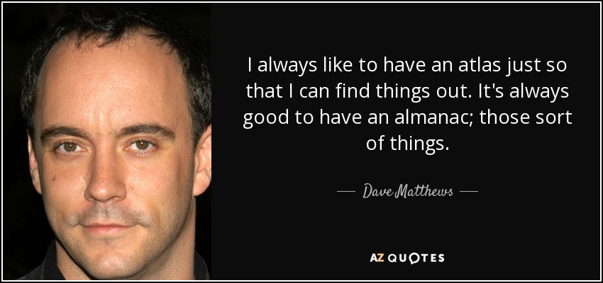 I always like to have an atlas just so that I can find things out. It's always good to have an almanac; those sort of things. - Dave Matthews