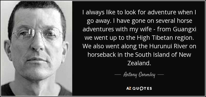 I always like to look for adventure when I go away. I have gone on several horse adventures with my wife - from Guangxi we went up to the High Tibetan region. We also went along the Hurunui River on horseback in the South Island of New Zealand. - Antony Gormley