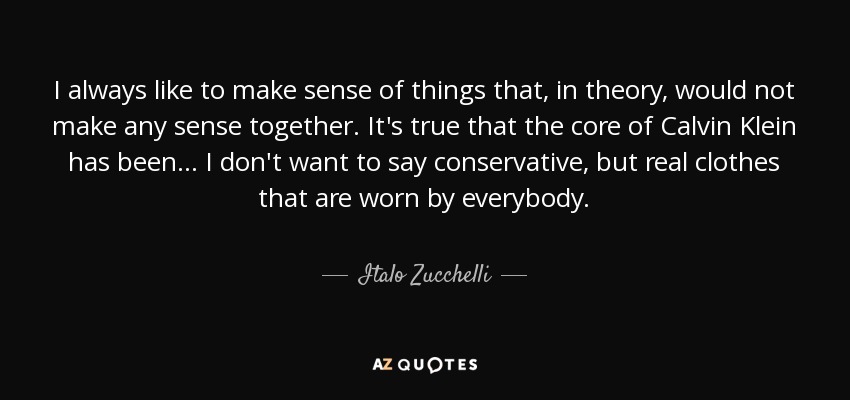 I always like to make sense of things that, in theory, would not make any sense together. It's true that the core of Calvin Klein has been . . . I don't want to say conservative, but real clothes that are worn by everybody. - Italo Zucchelli