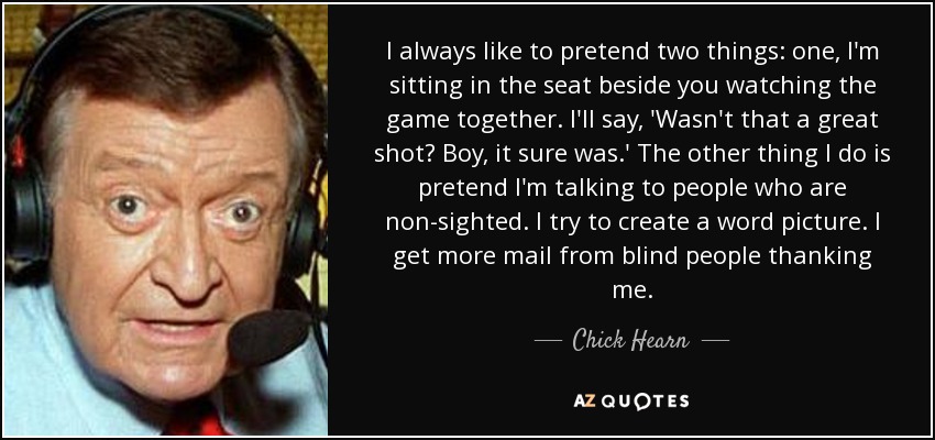 I always like to pretend two things: one, I'm sitting in the seat beside you watching the game together. I'll say, 'Wasn't that a great shot? Boy, it sure was.' The other thing I do is pretend I'm talking to people who are non-sighted. I try to create a word picture. I get more mail from blind people thanking me. - Chick Hearn