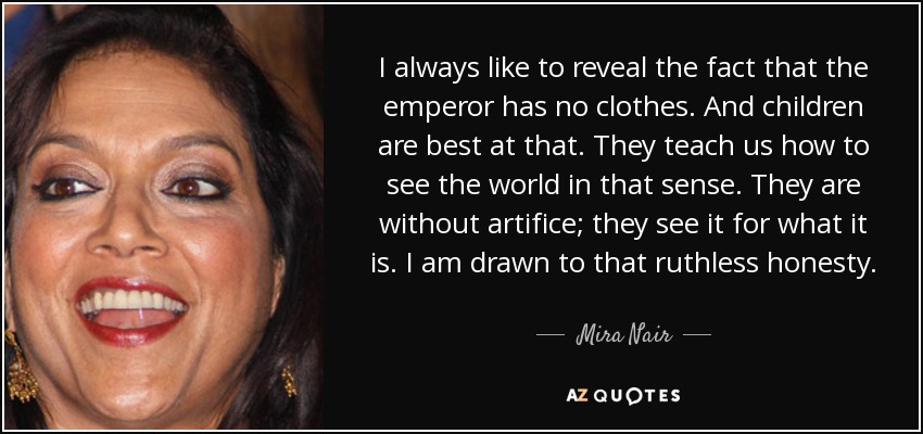 I always like to reveal the fact that the emperor has no clothes. And children are best at that. They teach us how to see the world in that sense. They are without artifice; they see it for what it is. I am drawn to that ruthless honesty. - Mira Nair