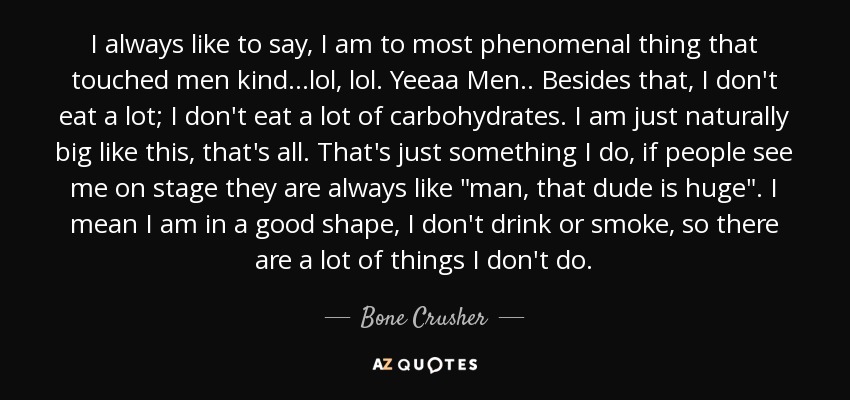 I always like to say, I am to most phenomenal thing that touched men kind...lol, lol. Yeeaa Men.. Besides that, I don't eat a lot; I don't eat a lot of carbohydrates. I am just naturally big like this, that's all. That's just something I do, if people see me on stage they are always like 
