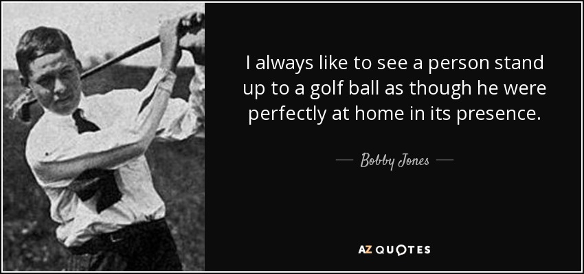I always like to see a person stand up to a golf ball as though he were perfectly at home in its presence. - Bobby Jones
