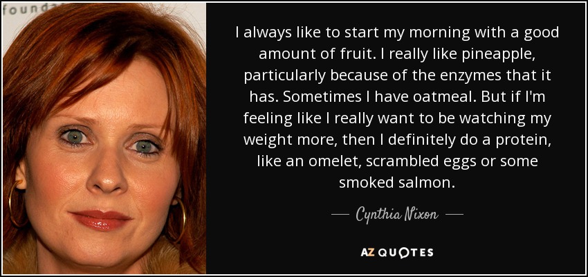 I always like to start my morning with a good amount of fruit. I really like pineapple, particularly because of the enzymes that it has. Sometimes I have oatmeal. But if I'm feeling like I really want to be watching my weight more, then I definitely do a protein, like an omelet, scrambled eggs or some smoked salmon. - Cynthia Nixon