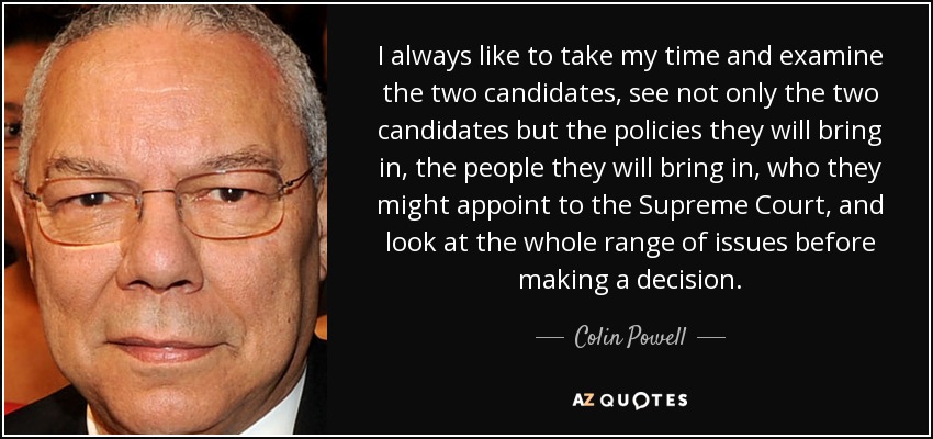 I always like to take my time and examine the two candidates, see not only the two candidates but the policies they will bring in, the people they will bring in, who they might appoint to the Supreme Court, and look at the whole range of issues before making a decision. - Colin Powell