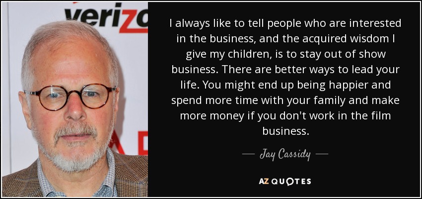 I always like to tell people who are interested in the business, and the acquired wisdom I give my children, is to stay out of show business. There are better ways to lead your life. You might end up being happier and spend more time with your family and make more money if you don't work in the film business. - Jay Cassidy