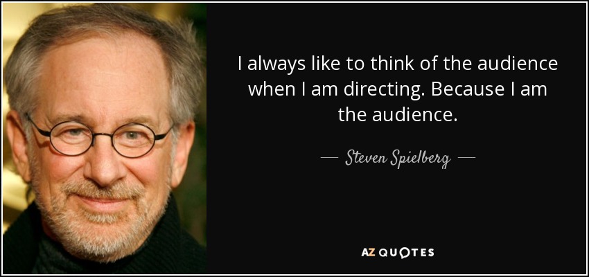 I always like to think of the audience when I am directing. Because I am the audience. - Steven Spielberg