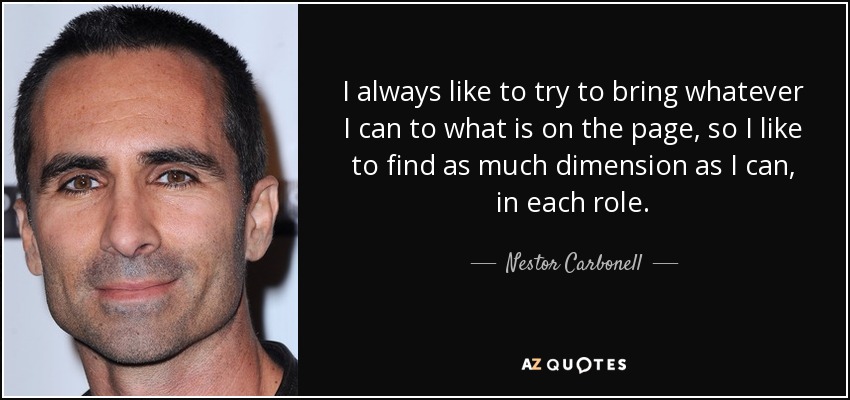 I always like to try to bring whatever I can to what is on the page, so I like to find as much dimension as I can, in each role. - Nestor Carbonell