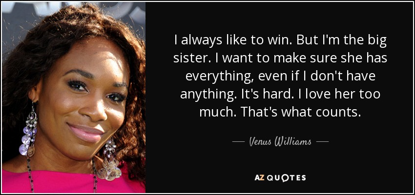 I always like to win. But I'm the big sister. I want to make sure she has everything, even if I don't have anything. It's hard. I love her too much. That's what counts. - Venus Williams