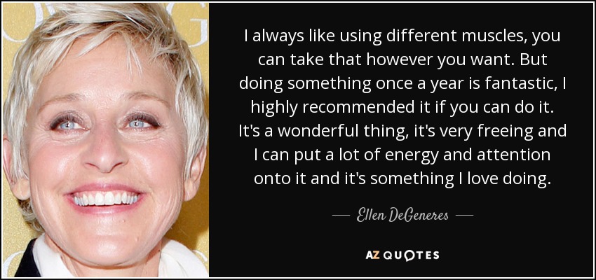 I always like using different muscles, you can take that however you want. But doing something once a year is fantastic, I highly recommended it if you can do it. It's a wonderful thing, it's very freeing and I can put a lot of energy and attention onto it and it's something I love doing. - Ellen DeGeneres