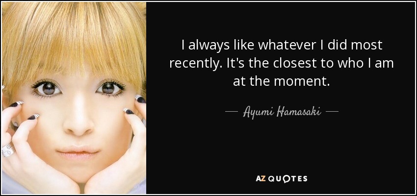 I always like whatever I did most recently. It's the closest to who I am at the moment. - Ayumi Hamasaki