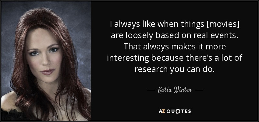 I always like when things [movies] are loosely based on real events. That always makes it more interesting because there's a lot of research you can do. - Katia Winter