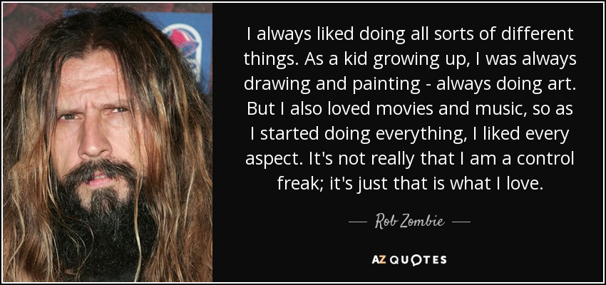 I always liked doing all sorts of different things. As a kid growing up, I was always drawing and painting - always doing art. But I also loved movies and music, so as I started doing everything, I liked every aspect. It's not really that I am a control freak; it's just that is what I love. - Rob Zombie