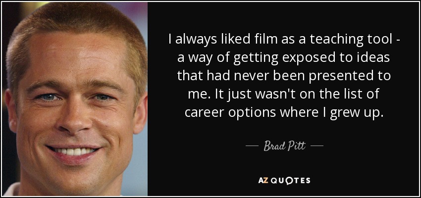 I always liked film as a teaching tool - a way of getting exposed to ideas that had never been presented to me. It just wasn't on the list of career options where I grew up. - Brad Pitt