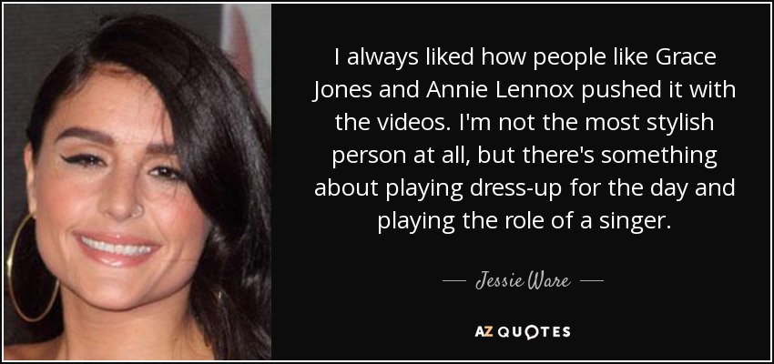 I always liked how people like Grace Jones and Annie Lennox pushed it with the videos. I'm not the most stylish person at all, but there's something about playing dress-up for the day and playing the role of a singer. - Jessie Ware