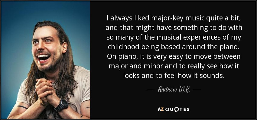 I always liked major-key music quite a bit, and that might have something to do with so many of the musical experiences of my childhood being based around the piano. On piano, it is very easy to move between major and minor and to really see how it looks and to feel how it sounds. - Andrew W.K.