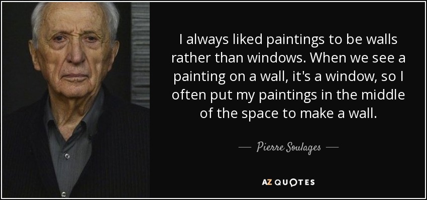 I always liked paintings to be walls rather than windows. When we see a painting on a wall, it's a window, so I often put my paintings in the middle of the space to make a wall. - Pierre Soulages