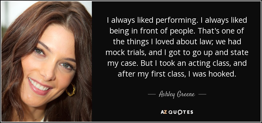 I always liked performing. I always liked being in front of people. That's one of the things I loved about law; we had mock trials, and I got to go up and state my case. But I took an acting class, and after my first class, I was hooked. - Ashley Greene