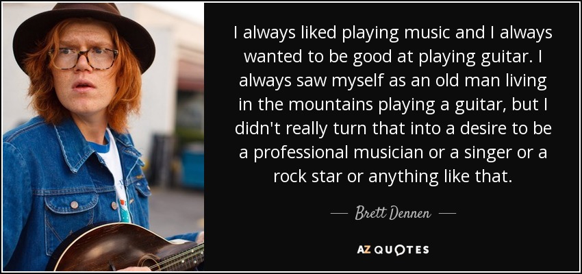I always liked playing music and I always wanted to be good at playing guitar. I always saw myself as an old man living in the mountains playing a guitar, but I didn't really turn that into a desire to be a professional musician or a singer or a rock star or anything like that. - Brett Dennen