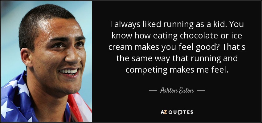 I always liked running as a kid. You know how eating chocolate or ice cream makes you feel good? That's the same way that running and competing makes me feel. - Ashton Eaton