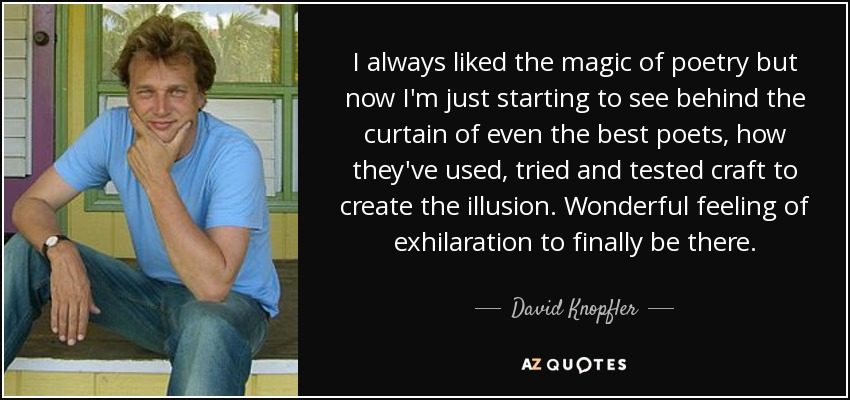 I always liked the magic of poetry but now I'm just starting to see behind the curtain of even the best poets, how they've used, tried and tested craft to create the illusion. Wonderful feeling of exhilaration to finally be there. - David Knopfler