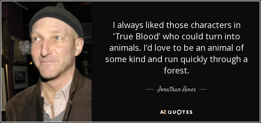 I always liked those characters in 'True Blood' who could turn into animals. I'd love to be an animal of some kind and run quickly through a forest. - Jonathan Ames