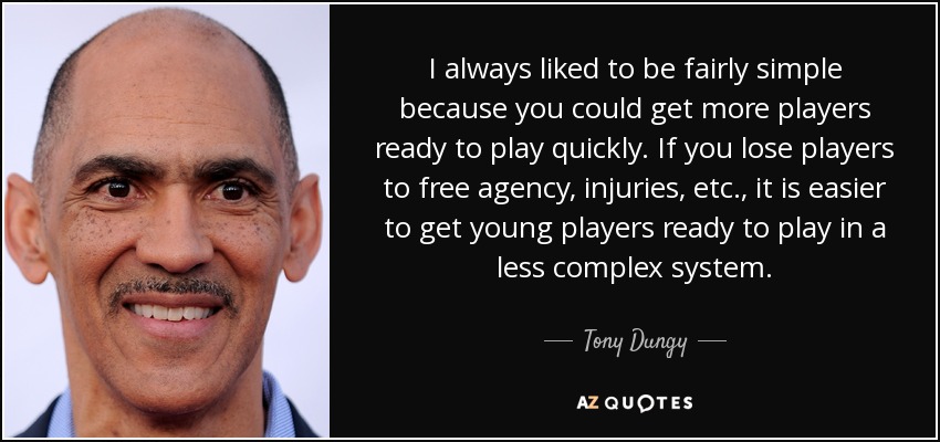I always liked to be fairly simple because you could get more players ready to play quickly. If you lose players to free agency, injuries, etc., it is easier to get young players ready to play in a less complex system. - Tony Dungy
