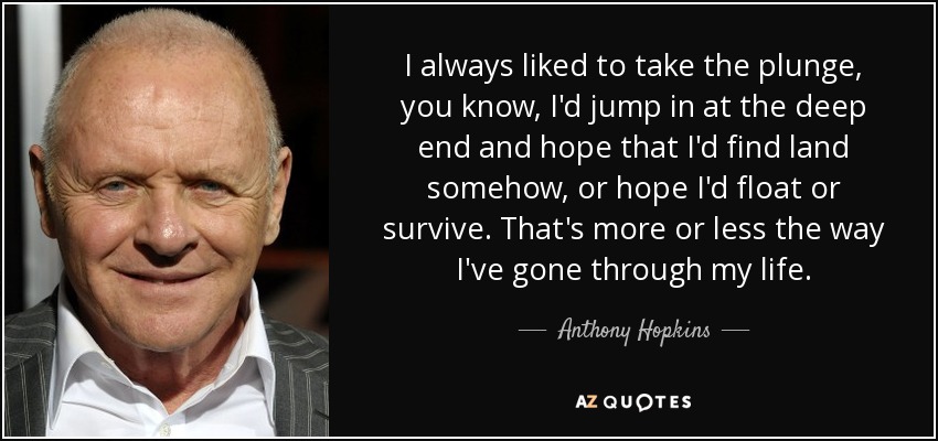 I always liked to take the plunge, you know, I'd jump in at the deep end and hope that I'd find land somehow, or hope I'd float or survive. That's more or less the way I've gone through my life. - Anthony Hopkins