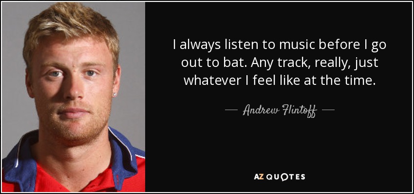 I always listen to music before I go out to bat. Any track, really, just whatever I feel like at the time. - Andrew Flintoff