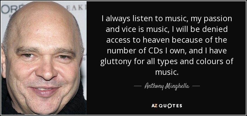 I always listen to music, my passion and vice is music, I will be denied access to heaven because of the number of CDs I own, and I have gluttony for all types and colours of music. - Anthony Minghella