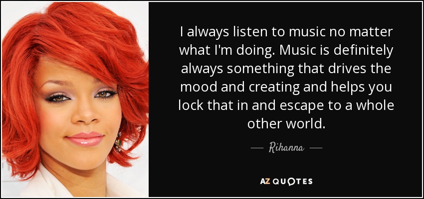 I always listen to music no matter what I'm doing. Music is definitely always something that drives the mood and creating and helps you lock that in and escape to a whole other world. - Rihanna
