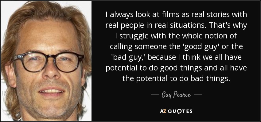 I always look at films as real stories with real people in real situations. That's why I struggle with the whole notion of calling someone the 'good guy' or the 'bad guy,' because I think we all have potential to do good things and all have the potential to do bad things. - Guy Pearce