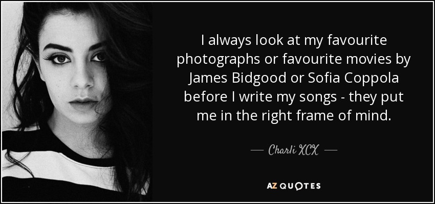 I always look at my favourite photographs or favourite movies by James Bidgood or Sofia Coppola before I write my songs - they put me in the right frame of mind. - Charli XCX