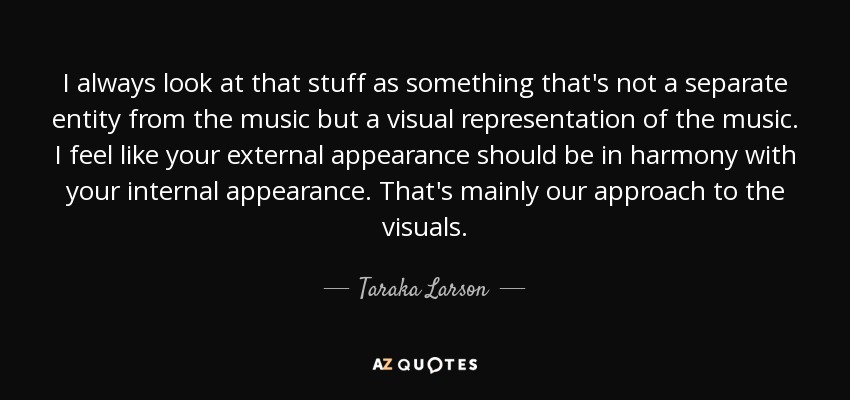 I always look at that stuff as something that's not a separate entity from the music but a visual representation of the music. I feel like your external appearance should be in harmony with your internal appearance. That's mainly our approach to the visuals. - Taraka Larson